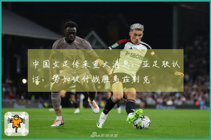 中国女足传来重大消息，亚足联认证，势如破竹战胜乌兹别克