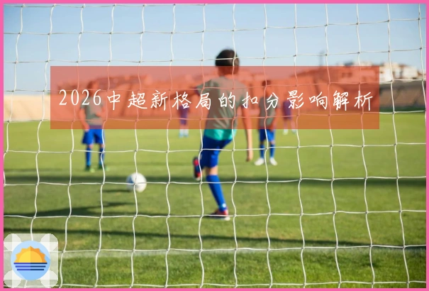 2026中超新格局的扣分影响解析