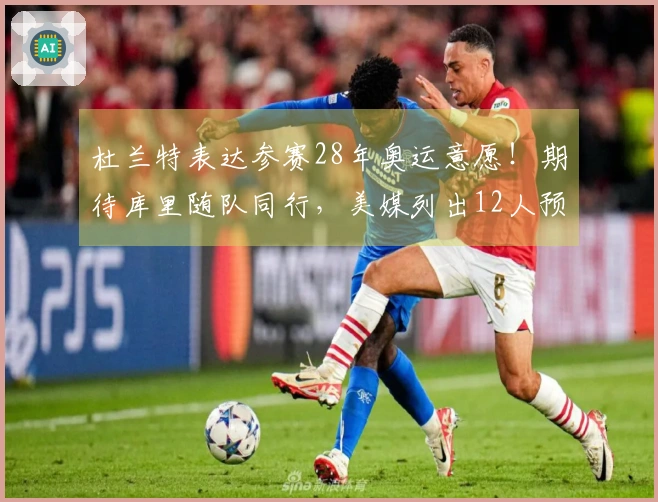 杜兰特表达参赛28年奥运意愿！期待库里随队同行，美媒列出12人预测阵容