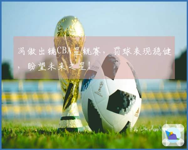 冯傲出镜CBA星锐赛，罚球表现稳健，盼望未来之星！