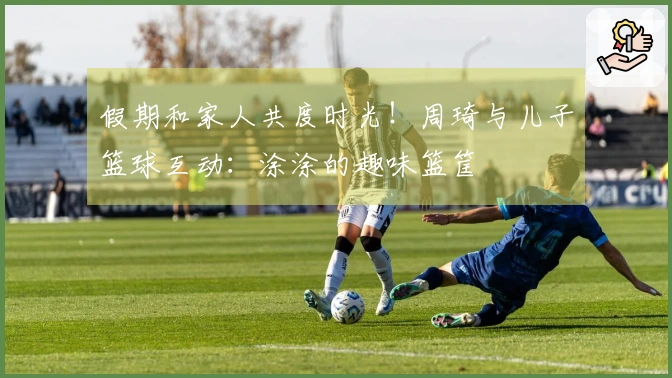 假期和家人共度时光！周琦与儿子篮球互动：涂涂的趣味篮筐