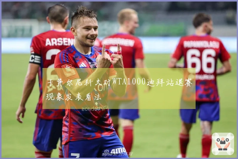 卡费尔尼科夫对WTA1000迪拜站退赛现象发表看法