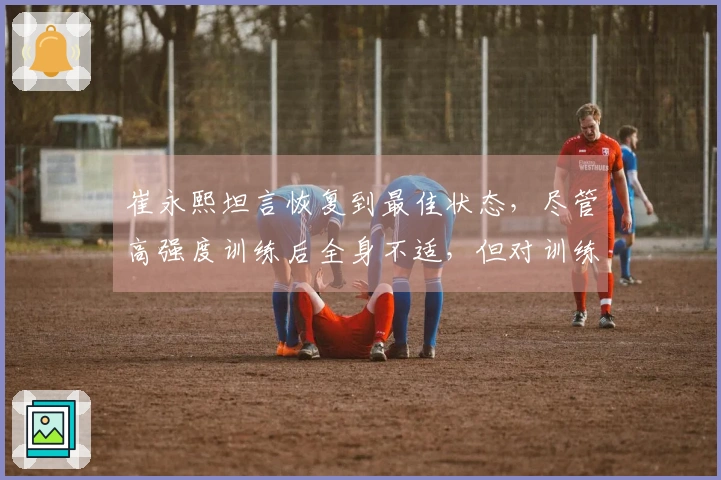 崔永熙坦言恢复到最佳状态，尽管高强度训练后全身不适，但对训练效果感到满意