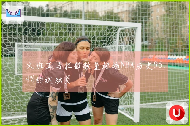 文班亚马拦截数量超越NBA历史95.4%的运动员
