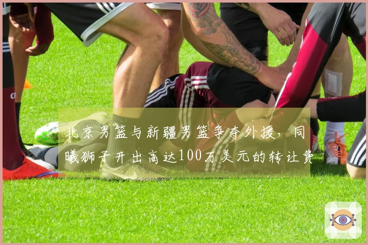 北京男篮与新疆男篮争夺外援，同曦狮子开出高达100万美元的转让费