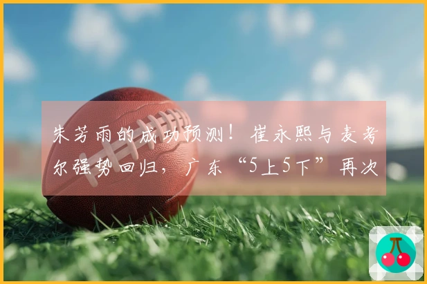 朱芳雨的成功预测！崔永熙与麦考尔强势回归，广东“5上5下”再次登场