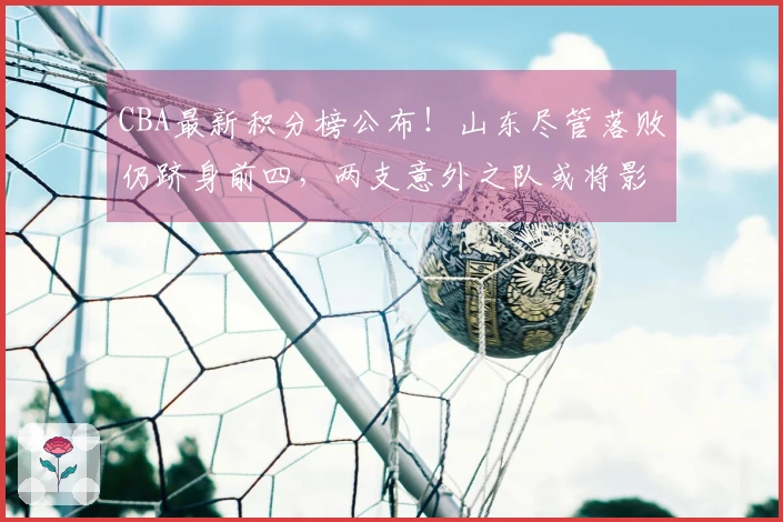 CBA最新积分榜公布！山东尽管落败仍跻身前四，两支意外之队或将影响季后赛走势