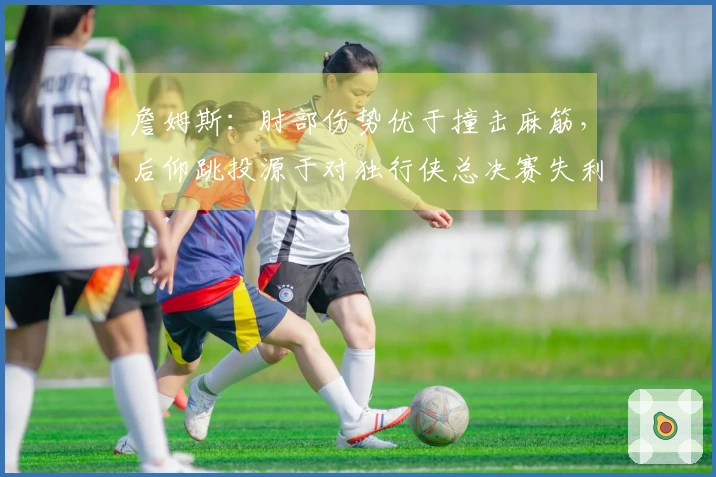 詹姆斯：肘部伤势优于撞击麻筋，后仰跳投源于对独行侠总决赛失利的训练