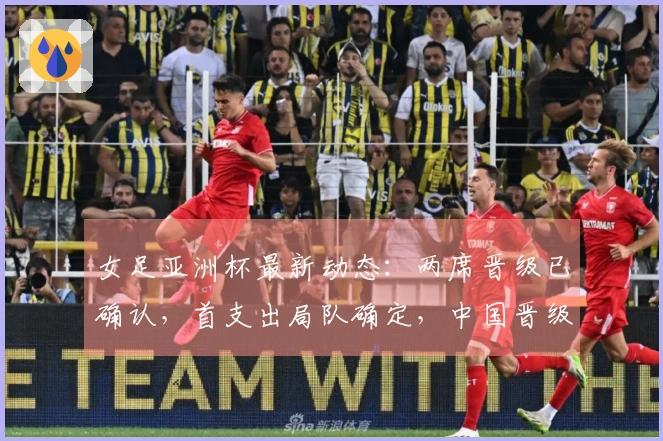 女足亚洲杯最新动态：两席晋级已确认，首支出局队确定，中国晋级四强的条件分析