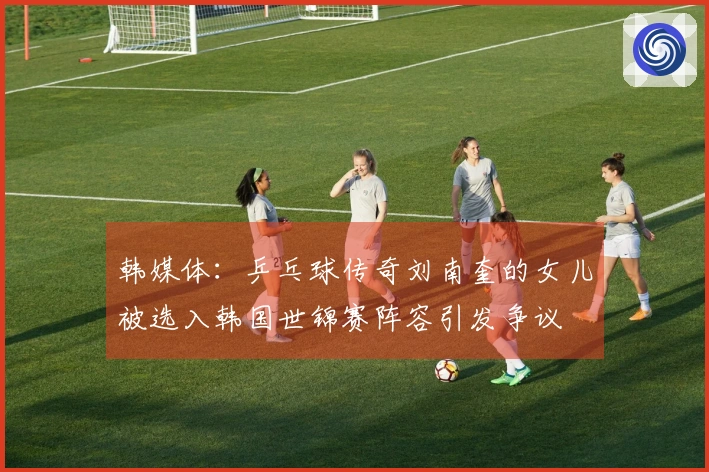 韩媒体：乒乓球传奇刘南奎的女儿被选入韩国世锦赛阵容引发争议