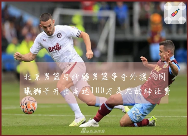 北京男篮与新疆男篮争夺外援，同曦狮子开出高达100万美元的转让费