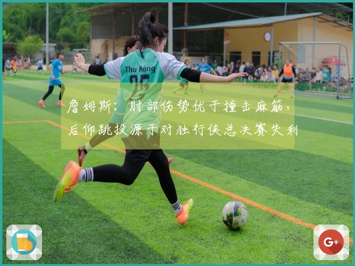 詹姆斯：肘部伤势优于撞击麻筋，后仰跳投源于对独行侠总决赛失利的训练