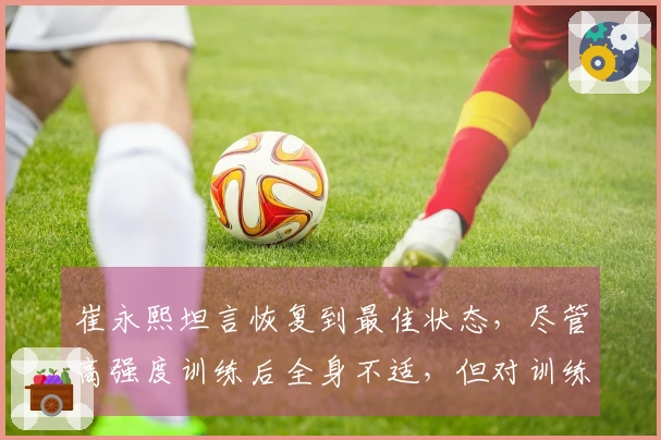 崔永熙坦言恢复到最佳状态，尽管高强度训练后全身不适，但对训练效果感到满意